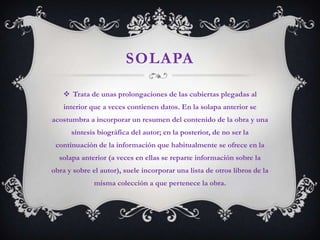 SOLAPA

    Trata de unas prolongaciones de las cubiertas plegadas al
   interior que a veces contienen datos. En la solapa anterior se
acostumbra a incorporar un resumen del contenido de la obra y una
      síntesis biográfica del autor; en la posterior, de no ser la
 continuación de la información que habitualmente se ofrece en la
  solapa anterior (a veces en ellas se reparte información sobre la
obra y sobre el autor), suele incorporar una lista de otros libros de la
              misma colección a que pertenece la obra.
 