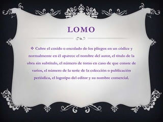 LOMO

  Cubre el cosido o encolado de los pliegos en un códice y
normalmente en él aparece el nombre del autor, el título de la
obra sin subtítulo, el número de tomo en caso de que conste de
  varios, el número de la serie de la colección o publicación
   periódica, el logotipo del editor y su nombre comercial.
 