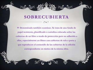 SOBRECUBIERTA

  Denominada también «camisa». Se trata de una funda de
 papel resistente, plastificado o cartulina colocada sobre las
cubiertas de un libro a modo de protección pero no adherida a
 ellas, especialmente en libros con cubiertas de tela o pasta y
  que reproducen el contenido de las cubiertas de la edición
        correspondiente en rústica de la misma obra.
 