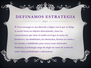 DEFINAMOS ESTRATEGIA

 Una estrategia es una directriz o lógica con la que se dirige
la acción hacia un objetivo determinado, vistas las
características que tiene el medio en el que se actúa: las
fortalezas y las debilidades, los obstáculos, fuerzas en contra y
las virtudes y habilidades para vencer estos obstáculos.
Entonces, la estrategia surge de elegir un cause de acción de
entre varias posibilidades o alternativas.
 