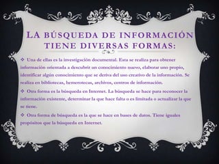 LA B Ú S Q U E DA D E I N F O R M A C I Ó N
            TIENE DIVERSAS FORMAS:
 Una de ellas es la investigación documental. Esta se realiza para obtener
información orientada a descubrir un conocimiento nuevo, elaborar uno propio,
identificar algún conocimiento que se deriva del uso creativo de la información. Se
realiza en bibliotecas, hemerotecas, archivos, centros de información.
 Otra forma es la búsqueda en Internet. La búsqueda se hace para reconocer la
información existente, determinar la que hace falta o es limitada o actualizar la que
se tiene.
 Otra forma de búsqueda es la que se hace en bases de datos. Tiene iguales
propósitos que la búsqueda en Internet.
 