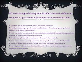 Una estrategia de búsqueda de información se define con
acciones u operaciones lógicas que resuelven cosas como:


 Sobre qué buscar información (se definen necesidades existentes).
 Qué ignorancias tengo y qué sé sobre el tema de búsqueda. (Se definen preguntas que llevan a
responder las necesidades de indagación).
 Cuál es el ámbito de relaciones (o de información) del tema principal (se define el tema general, los
subtemas, los temas relacionados y los equivalentes).
 Dónde buscar (Se responde a: ¿quién tiene o dónde está la información?).
 Con qué herramientas buscar (Se determina: cómo llego a donde se encuentra la información).
 Cómo hacerlo (Se define: con qué criterios, acotaciones, indicadores, palabras claves)
 En qué puntos o ámbitos temáticos (Se define desde qué otros temas relacionados y subtemas se
puede llegar a la información).
 
