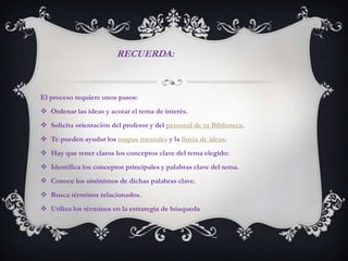 RECUERDA:



El proceso requiere unos pasos:
 Ordenar las ideas y acotar el tema de interés.
 Solicita orientación del profesor y del personal de tu Biblioteca.
 Te pueden ayudar los mapas mentales y la lluvia de ideas.
 Hay que tener claros los conceptos clave del tema elegido:
 Identifica los conceptos principales y palabras clave del tema.
 Conoce los sinónimos de dichas palabras clave.
 Busca términos relacionados.
 Utiliza los términos en la estrategia de búsqueda
 
