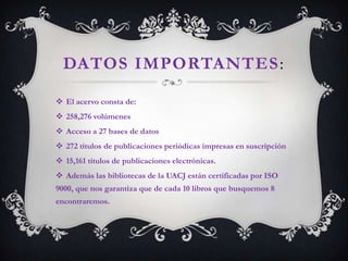 DATOS IMPORTANTES :

 El acervo consta de:
 258,276 volúmenes
 Acceso a 27 bases de datos
 272 títulos de publicaciones periódicas impresas en suscripción
 15,161 títulos de publicaciones electrónicas.
 Además las bibliotecas de la UACJ están certificadas por ISO
9000, que nos garantiza que de cada 10 libros que busquemos 8
encontraremos.
 
