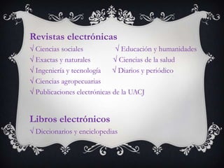 Revistas electrónicas
 Ciencias sociales             Educación y humanidades
 Exactas y naturales          Ciencias de la salud
 Ingeniería y tecnología      Diarios y periódico
 Ciencias agropecuarias
 Publicaciones electrónicas de la UACJ


Libros electrónicos
 Diccionarios y enciclopedias
 