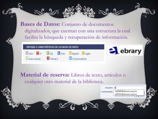 Bases de Datos: Conjunto de documentos
  digitalizados, que cuentan con una estructura la cual
  facilita la búsqueda y recuperación de información.




Material de reserva: Libros de texto, artículos o
  cualquier otro material de la biblioteca.
 