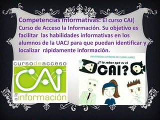 Competencias informativas: El curso CAI(
Curso de Acceso la Información. Su objetivo es
facilitar las habilidades informativas en los
alumnos de la UACJ para que puedan identificar y
localizar rápidamente información.
 