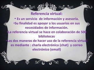 Referencia virtual:
     • Es un servicio de información y asesoría.
      •Su finalidad es apoyar a los usuarios en sus
              necesidades de información.
 •La referencia virtual se hace en colaboración de 500
                       bibliotecas
•Las dos maneras de hacer uso de la referencia virtual
    es mediante : charla electrónica (chat) y correo
                   electrónico (email)
 