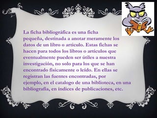 La ficha bibliográfica es una ficha
pequeña, destinada a anotar meramente los
datos de un libro o articulo. Estas fichas se
hacen para todos los libros o artículos que
eventualmente pueden ser útiles a nuestra
investigación, no solo para los que se han
encontrado físicamente o leído. En ellas se
registran las fuentes encontradas, por
ejemplo, en el catalogo de una biblioteca, en una
bibliografía, en índices de publicaciones, etc.
 
