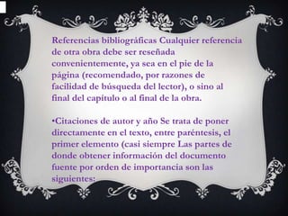 Referencias bibliográficas Cualquier referencia
de otra obra debe ser reseñada
convenientemente, ya sea en el pie de la
página (recomendado, por razones de
facilidad de búsqueda del lector), o sino al
final del capítulo o al final de la obra.

•Citaciones de autor y año Se trata de poner
directamente en el texto, entre paréntesis, el
primer elemento (casi siempre Las partes de
donde obtener información del documento
fuente por orden de importancia son las
siguientes:
 