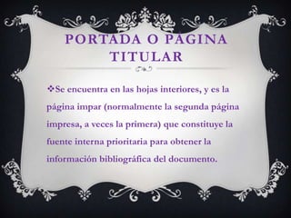 PORTADA O PÁGINA
        TITULAR

Se encuentra en las hojas interiores, y es la
página impar (normalmente la segunda página
impresa, a veces la primera) que constituye la
fuente interna prioritaria para obtener la
información bibliográfica del documento.
 