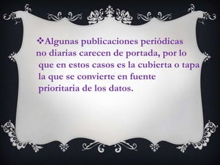 Algunas publicaciones periódicas
no diarias carecen de portada, por lo
que en estos casos es la cubierta o tapa
la que se convierte en fuente
prioritaria de los datos.
 