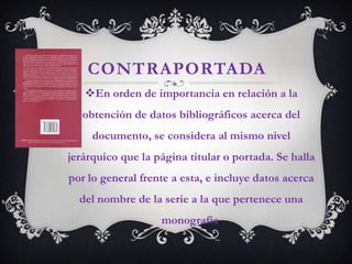 CONTRAPORTADA
   En orden de importancia en relación a la
   obtención de datos bibliográficos acerca del
     documento, se considera al mismo nivel
jerárquico que la página titular o portada. Se halla
por lo general frente a esta, e incluye datos acerca
  del nombre de la serie a la que pertenece una
                   monografía.
 