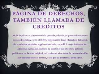 PÁGINA DE DERECHOS,
TAMBIÉN LLAMADA DE
     CRÉDITOS
 Se localiza en el reverso de la portada, además de proporcionar otros
datos editoriales, como el ISBN, información legal (derechos del autor,
 de la edición, depósito legal —abreviado como D. L.—) e información
     adicional acerca del número de edición y del año de la primera
publicada, de la obra original y el traductor si se trata de una traducción,
     del editor literario o revisor, o del pie de imprenta, entre otros.
 