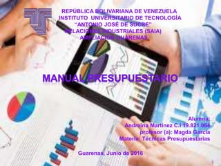 Alumna:
Andreina Martínez C.I 19.821.064
profesor (a): Magda García
Materia: Técnicas Presupuestarias
REPÚBLICA BOLIVARIANA DE VENEZUELA
INSTITUTO UNIVERSITARIO DE TECNOLOGÍA
“ANTONIO JOSÉ DE SUCRE”
RELACIONES INDUSTRIALES (SAIA)
AMPLIACIÓN GUARENAS
Guarenas, Junio de 2016
 