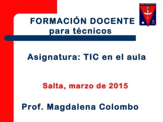 Asignatura: TIC en el aula
Salta, marzo de 2015
FORMACIÓN DOCENTE
para técnicos
Prof. Magdalena Colombo
 