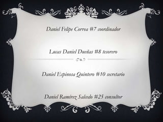 Daniel Felipe Correa #7 coordinador


   Lucas Daniel Dueñas #8 tesorero


Daniel Espinosa Quintero #10 secretario


 Daniel Ramírez Salcedo #25 consultor
 