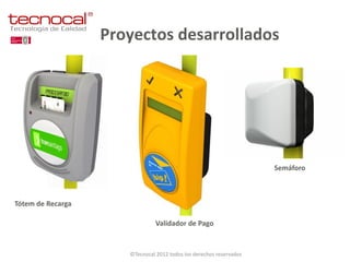 Proyectos desarrollados




                                                                     Semáforo



Tótem de Recarga

                                Validador de Pago


                      ©Tecnocal 2012 todos los derechos reservados
 