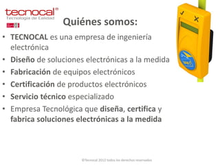 Quiénes somos:
• TECNOCAL es una empresa de ingeniería
  electrónica
• Diseño de soluciones electrónicas a la medida
• Fabricación de equipos electrónicos
• Certificación de productos electrónicos
• Servicio técnico especializado
• Empresa Tecnológica que diseña, certifica y
  fabrica soluciones electrónicas a la medida



                      ©Tecnocal 2012 todos los derechos reservados
 