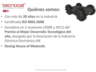 Quiénes somos:
• Con más de 20 años en la industria
• Certificada ISO 9001:2008
• Ganadora en 2 ocasiones (2008 y 2011) del
  Premio al Mejor Desarrollo Tecnológico del
  año, otorgado por la Asociación de la Industria
  Eléctrica Electrónica AIE
• Desing House of Motorola




                      ©Tecnocal 2012 todos los derechos reservados
 