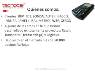 Quiénes somos:
• Clientes: IBM, IDT, SONDA, AUTER, GASCO,
  INDURA, IPNET (USA), METRO, WSP, XEROX
• Algunas de las áreas en la que hemos
  desarrollado exitosamente proyectos: Retail,
  Transporte (Transantiago) y Logística
• Ha puesto en el mercado más de 50.000
  equipos/tarjetas




                      ©Tecnocal 2012 todos los derechos reservados
 