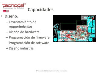 Capacidades
• Diseño:
  – Levantamiento de
    requerimientos
  – Diseño de hardware
  – Programación de firmware
  – Programación de software
  – Diseño industrial




                   ©Tecnocal 2012 todos los derechos reservados
 
