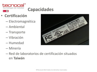 Capacidades
• Certificación
  – Electromagnética
  – Ambiental
  – Transporte
  – Vibración
  – Humedad
  – Minería
  – Red de laboratorios de certificación situados
    en Taiwán

                      ©Tecnocal 2012 todos los derechos reservados
 