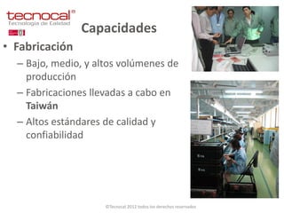 Capacidades
• Fabricación
  – Bajo, medio, y altos volúmenes de
    producción
  – Fabricaciones llevadas a cabo en
    Taiwán
  – Altos estándares de calidad y
    confiabilidad




                     ©Tecnocal 2012 todos los derechos reservados
 
