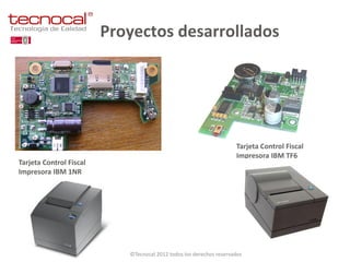 Proyectos desarrollados




                                                                     Tarjeta Control Fiscal
                                                                     Impresora IBM TF6
Tarjeta Control Fiscal
Impresora IBM 1NR




                            ©Tecnocal 2012 todos los derechos reservados
 
