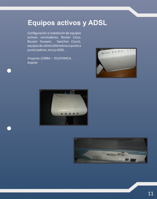 11
Equipos activos y ADSL
Configuración e instalación de equipos
activos: enrutadores, Router Cisco,
Router Huawei, Swiches Cisco),
equiposdeultimokilómetrosopuntoa
punto(adtran,ieru)yADSL.
Proyecto COBRA – TELEFONICA ,
bogota
 