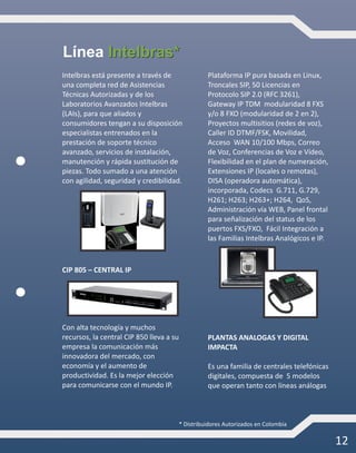 12
Intelbras está presente a través de
una completa red de Asistencias
Técnicas Autorizadas y de los
Laboratorios Avanzados Intelbras
(LAIs), para que aliados y
consumidores tengan a su disposición
especialistas entrenados en la
prestación de soporte técnico
avanzado, servicios de instalación,
manutención y rápida sustitución de
piezas. Todo sumado a una atención
con agilidad, seguridad y credibilidad.
CIP 805 – CENTRAL IP
Con alta tecnología y muchos
recursos, la central CIP 850 lleva a su
empresa la comunicación más
innovadora del mercado, con
economía y el aumento de
productividad. Es la mejor elección
para comunicarse con el mundo IP.
Plataforma IP pura basada en Linux,
Troncales SIP, 50 Licencias en
Protocolo SIP 2.0 (RFC 3261),
Gateway IP TDM modularidad 8 FXS
y/o 8 FXO (modularidad de 2 en 2),
Proyectos multisitios (redes de voz),
Caller ID DTMF/FSK, Movilidad,
Acceso WAN 10/100 Mbps, Correo
de Voz, Conferencias de Voz e Vídeo,
Flexibilidad en el plan de numeración,
Extensiones IP (locales o remotas),
DISA (operadora automática),
incorporada, Codecs G.711, G.729,
H261; H263; H263+; H264, QoS,
Administración vía WEB, Panel frontal
para señalización del status de los
puertos FXS/FXO, Fácil Integración a
las Familias Intelbras Analógicos e IP.
* Distribuidores Autorizados en Colombia
PLANTAS ANALOGAS Y DIGITAL
IMPACTA
Es una familia de centrales telefónicas
digitales, compuesta de 5 modelos
que operan tanto con líneas análogas
Intelbras*Línea Intelbras*
 