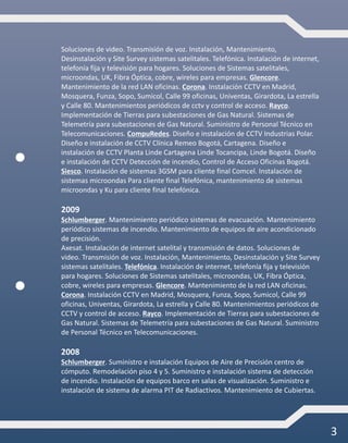 3
Soluciones de video. Transmisión de voz. Instalación, Mantenimiento,
Desinstalación y Site Survey sistemas satelitales. Telefónica. Instalación de internet,
telefonía fija y televisión para hogares. Soluciones de Sistemas satelitales,
microondas, UK, Fibra Óptica, cobre, wireles para empresas. Glencore.
Mantenimiento de la red LAN oficinas. Corona. Instalación CCTV en Madrid,
Mosquera, Funza, Sopo, Sumicol, Calle 99 oficinas, Univentas, Girardota, La estrella
y Calle 80. Mantenimientos periódicos de cctv y control de acceso. Rayco.
Implementación de Tierras para subestaciones de Gas Natural. Sistemas de
Telemetría para subestaciones de Gas Natural. Suministro de Personal Técnico en
Telecomunicaciones. CompuRedes. Diseño e instalación de CCTV Industrias Polar.
Diseño e instalación de CCTV Clínica Remeo Bogotá, Cartagena. Diseño e
instalación de CCTV Planta Linde Cartagena Linde Tocancipa, Linde Bogotá. Diseño
e instalación de CCTV Detección de incendio, Control de Acceso Oficinas Bogotá.
Siesco. Instalación de sistemas 3GSM para cliente final Comcel. Instalación de
sistemas microondas Para cliente final Telefónica, mantenimiento de sistemas
microondas y Ku para cliente final telefónica.
2009
Schlumberger. Mantenimiento periódico sistemas de evacuación. Mantenimiento
periódico sistemas de incendio. Mantenimiento de equipos de aire acondicionado
de precisión.
Axesat. Instalación de internet satelital y transmisión de datos. Soluciones de
video. Transmisión de voz. Instalación, Mantenimiento, Desinstalación y Site Survey
sistemas satelitales. Telefónica. Instalación de internet, telefonía fija y televisión
para hogares. Soluciones de Sistemas satelitales, microondas, UK, Fibra Óptica,
cobre, wireles para empresas. Glencore. Mantenimiento de la red LAN oficinas.
Corona. Instalación CCTV en Madrid, Mosquera, Funza, Sopo, Sumicol, Calle 99
oficinas, Univentas, Girardota, La estrella y Calle 80. Mantenimientos periódicos de
CCTV y control de acceso. Rayco. Implementación de Tierras para subestaciones de
Gas Natural. Sistemas de Telemetría para subestaciones de Gas Natural. Suministro
de Personal Técnico en Telecomunicaciones.
2008
Schlumberger. Suministro e instalación Equipos de Aire de Precisión centro de
cómputo. Remodelación piso 4 y 5. Suministro e instalación sistema de detección
de incendio. Instalación de equipos barco en salas de visualización. Suministro e
instalación de sistema de alarma PIT de Radiactivos. Mantenimiento de Cubiertas.
 