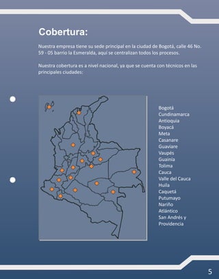 5
Nuestra empresa tiene su sede principal en la ciudad de Bogotá, calle 46 No.
59 - 05 barrio la Esmeralda, aquí se centralizan todos los procesos.
Nuestra cobertura es a nivel nacional, ya que se cuenta con técnicos en las
principales ciudades:
Bogotá
Cundinamarca
Antioquia
Boyacá
Meta
Casanare
Guaviare
Vaupés
Guainía
Tolima
Cauca
Valle del Cauca
Huila
Caquetá
Putumayo
Nariño
Atlántico
San Andrés y
Providencia
Cobertura:
 