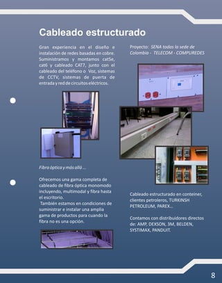 8
Cableado estructurado
Gran experiencia en el diseño e
instalación de redes basadas en cobre.
Suministramos y montamos cat5e,
cat6 y cableado CAT7, junto con el
cableado del teléfono o Voz, sistemas
de CCTV, sistemas de puerta de
entradayreddecircuitoseléctricos.
Fibraópticaymásallá...
Ofrecemos una gama completa de
cableado de fibra óptica monomodo
incluyendo, multimodal y fibra hasta
el escritorio.
También estamos en condiciones de
suministrar e instalar una amplia
gama de productos para cuando la
fibra no es una opción.
Proyecto: SENA todas la sede de
Colombia - TELECOM - COMPUREDES
Cableado estructurado en conteiner,
clientes petroleros, TURKINSH
PETROLEUM, PAREX…
Contamos con distribuidores directos
de: AMP, DEXSON, 3M, BELDEN,
SYSTIMAX, PANDUIT.
 