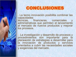 CONCLUSIONES
 La tecno innovación posibilita combinar las
capacidades
técnicas,    financieras,  comerciales      y
administrativas que permiten el lanzamiento
al mercado de nuevos productos y mejorar
los procesos.

 La investigación y desarrollo de procesos y
procedimientos son importante para la
planeación de estrategias a desarrollar para
la innovación de productos y servicios
orientados a cubrir las necesidades sociales
y exigencias del mercado.
 