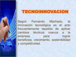 Según     Fernando     Machado,       la
innovación tecnológica es el acto
frecuentemente repetido de aplicar
cambios técnicos nuevos a la
empresa,           para          lograr
beneficios, crecimiento, sostenibilidad
y competitividad.
 