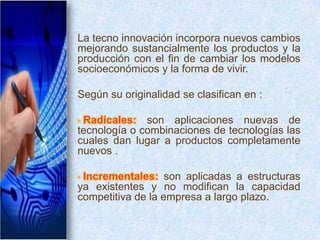 La tecno innovación incorpora nuevos cambios
mejorando sustancialmente los productos y la
producción con el fin de cambiar los modelos
socioeconómicos y la forma de vivir.

Según su originalidad se clasifican en :

•Radicales: son aplicaciones nuevas de
tecnología o combinaciones de tecnologías las
cuales dan lugar a productos completamente
nuevos .

•Incrementales: son aplicadas a estructuras
ya existentes y no modifican la capacidad
competitiva de la empresa a largo plazo.
 