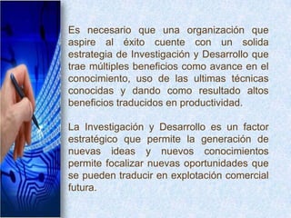 Es necesario que una organización que
aspire al éxito cuente con un solida
estrategia de Investigación y Desarrollo que
trae múltiples beneficios como avance en el
conocimiento, uso de las ultimas técnicas
conocidas y dando como resultado altos
beneficios traducidos en productividad.

La Investigación y Desarrollo es un factor
estratégico que permite la generación de
nuevas ideas y nuevos conocimientos
permite focalizar nuevas oportunidades que
se pueden traducir en explotación comercial
futura.
 