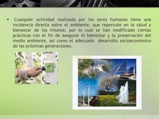  Cualquier actividad realizada por los seres humanos tiene una
incidencia directa sobre el ambiente, que repercute en la salud y
bienestar de los mismos; por lo cual se han modificado ciertas
prácticas con el fin de asegurar el bienestar y la preservación del
medio ambiente, así como el adecuado desarrollo socioeconómico
de las próximas generaciones.
 