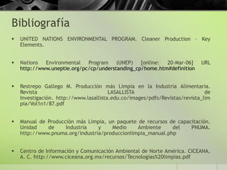 Bibliografía
 UNITED NATIONS ENVIRONMENTAL PROGRAM. Cleaner Production – Key
Elements.
 Nations Environmental Program (UNEP) [online: 20-Mar-06] URL
http://www.uneptie.org/pc/cp/understanding_cp/home.htm#definition
 Restrepo Gallego M. Producción más Limpia en la Industria Alimentaria.
Revista LASALLISTA de
Investigación. http://www.lasallista.edu.co/images/pdfs/Revistas/revista_lim
pia/Vol1n1/87.pdf
 Manual de Producción más Limpia, un paquete de recursos de capacitación.
Unidad de Industria y Medio Ambiente del PNUMA.
http://www.pnuma.org/industria/produccionlimpia_manual.php
 Centro de Información y Comunicación Ambiental de Norte América. CICEANA,
A. C. http://www.ciceana.org.mx/recursos/Tecnologias%20limpias.pdf
 