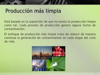 Producción más limpia
Está basada en la suposición de que no existe la producción limpia
como tal. Cada proceso de producción genera alguna forma de
contaminación.
El enfoque de producción más limpia trata de reducir de manera
continua la generación de contaminantes en cada etapa del ciclo
de vida.
 
