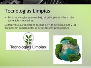 Tecnologías Limpias
 Estas tecnologías se crean bajo el principio de «Desarrollo
sostenible», el cual es:
El desarrollo que mejora la calidad de vida de los pueblos y las
naciones sin comprometer la de las futuras generaciones»
 
