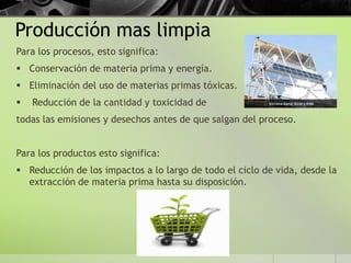Producción mas limpia
Para los procesos, esto significa:
 Conservación de materia prima y energía.
 Eliminación del uso de materias primas tóxicas.
 Reducción de la cantidad y toxicidad de
todas las emisiones y desechos antes de que salgan del proceso.
Para los productos esto significa:
 Reducción de los impactos a lo largo de todo el ciclo de vida, desde la
extracción de materia prima hasta su disposición.
 