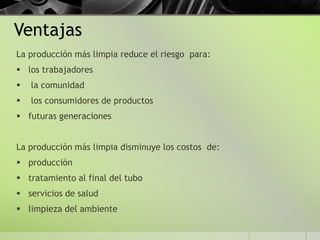 Ventajas
La producción más limpia reduce el riesgo para:
 los trabajadores
 la comunidad
 los consumidores de productos
 futuras generaciones
La producción más limpia disminuye los costos de:
 producción
 tratamiento al final del tubo
 servicios de salud
 limpieza del ambiente
 