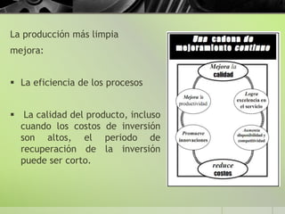 La producción más limpia
mejora:
 La eficiencia de los procesos
 La calidad del producto, incluso
cuando los costos de inversión
son altos, el periodo de
recuperación de la inversión
puede ser corto.
 