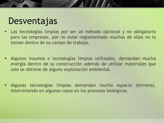 Desventajas
 Las tecnologías limpias por ser un método opcional y no obligatorio
para las empresas, por no estar reglamentado muchas de ellas no lo
toman dentro de su campo de trabajo.
 Algunos insumos o tecnologías limpias utilizadas, demandan mucha
energía dentro de su construcción además de utilizar materiales que
solo se obtiene de alguna explotación ambiental.
 Algunas tecnologías limpias demandan mucho espacio (terreno),
interviniendo en algunos casos en los procesos biológicos.
 