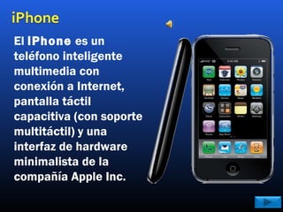 El iPhone es un
teléfono inteligente
multimedia con
conexión a Internet,
pantalla táctil
capacitiva (con soporte
multitáctil) y una
interfaz de hardware
minimalista de la
compañía Apple Inc.
 