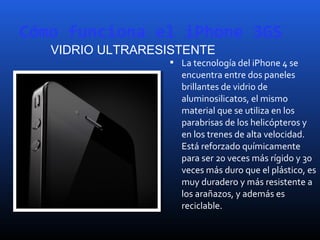 Cómo funciona el iPhone 3GS
 La tecnología del iPhone 4 se
encuentra entre dos paneles
brillantes de vidrio de
aluminosilicatos, el mismo
material que se utiliza en los
parabrisas de los helicópteros y
en los trenes de alta velocidad.
Está reforzado químicamente
para ser 20 veces más rígido y 30
veces más duro que el plástico, es
muy duradero y más resistente a
los arañazos, y además es
reciclable.
VIDRIO ULTRARESISTENTE
 