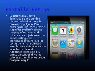 Pantalla Retina
 La pantalla LCD retro
iluminada de 960 por 640
tiene una densidad de 326
píxeles por pulgada. Para
conseguirlo, los ingenieros de
Apple desarrollaron píxeles
tan pequeños -apenas 78
micras- que el ojo humano no
puede distinguirlos
individualmente. Por eso los
textos tienen una claridad
asombrosa y las imágenes son
increíblemente reales.
Además la tecnología IPS
ofrece un contraste y unos
colores extraordinarios desde
cualquier ángulo.
 