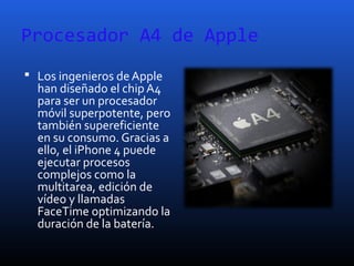 Procesador A4 de Apple
 Los ingenieros de Apple
han diseñado el chip A4
para ser un procesador
móvil superpotente, pero
también supereficiente
en su consumo. Gracias a
ello, el iPhone 4 puede
ejecutar procesos
complejos como la
multitarea, edición de
vídeo y llamadas
FaceTime optimizando la
duración de la batería.
 